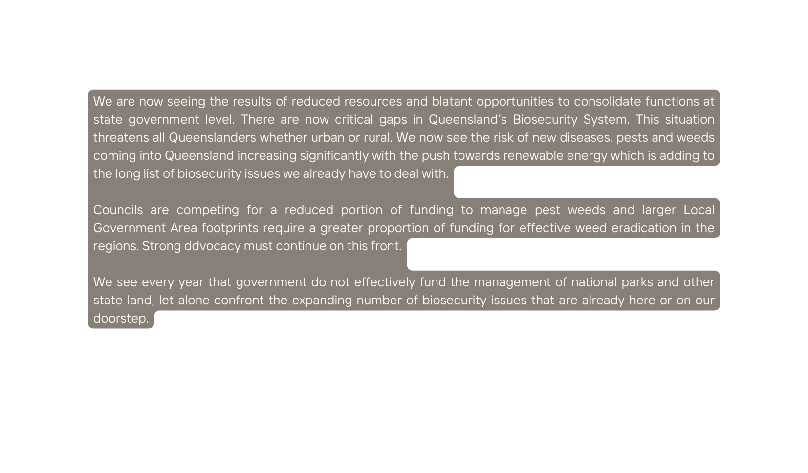 We are now seeing the results of reduced resources and blatant opportunities to consolidate functions at state government level There are now critical gaps in Queensland s Biosecurity System This situation threatens all Queenslanders whether urban or rural We now see the risk of new diseases pests and weeds coming into Queensland increasing significantly with the push towards renewable energy which is adding to the long list of biosecurity issues we already have to deal with Councils are competing for a reduced portion of funding to manage pest weeds and larger Local Government Area footprints require a greater proportion of funding for effective weed eradication in the regions Strong ddvocacy must continue on this front We see every year that government do not effectively fund the management of national parks and other state land let alone confront the expanding number of biosecurity issues that are already here or on our doorstep