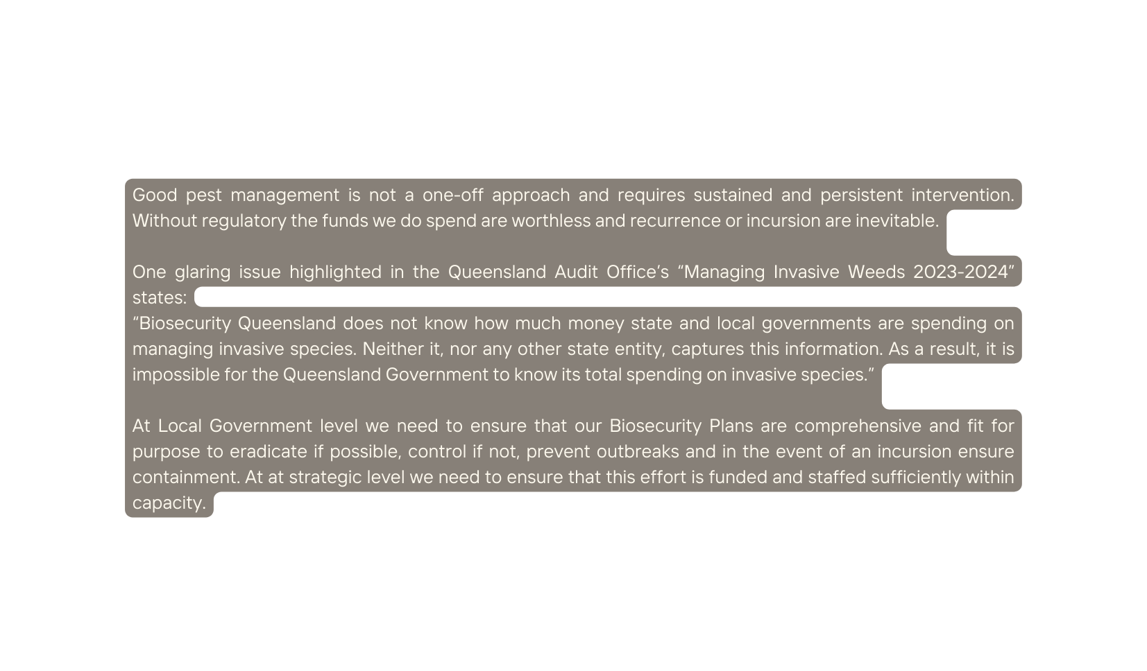 Good pest management is not a one off approach and requires sustained and persistent intervention Without regulatory the funds we do spend are worthless and recurrence or incursion are inevitable One glaring issue highlighted in the Queensland Audit Office s Managing Invasive Weeds 2023 2024 states Biosecurity Queensland does not know how much money state and local governments are spending on managing invasive species Neither it nor any other state entity captures this information As a result it is impossible for the Queensland Government to know its total spending on invasive species At Local Government level we need to ensure that our Biosecurity Plans are comprehensive and fit for purpose to eradicate if possible control if not prevent outbreaks and in the event of an incursion ensure containment At at strategic level we need to ensure that this effort is funded and staffed sufficiently within capacity