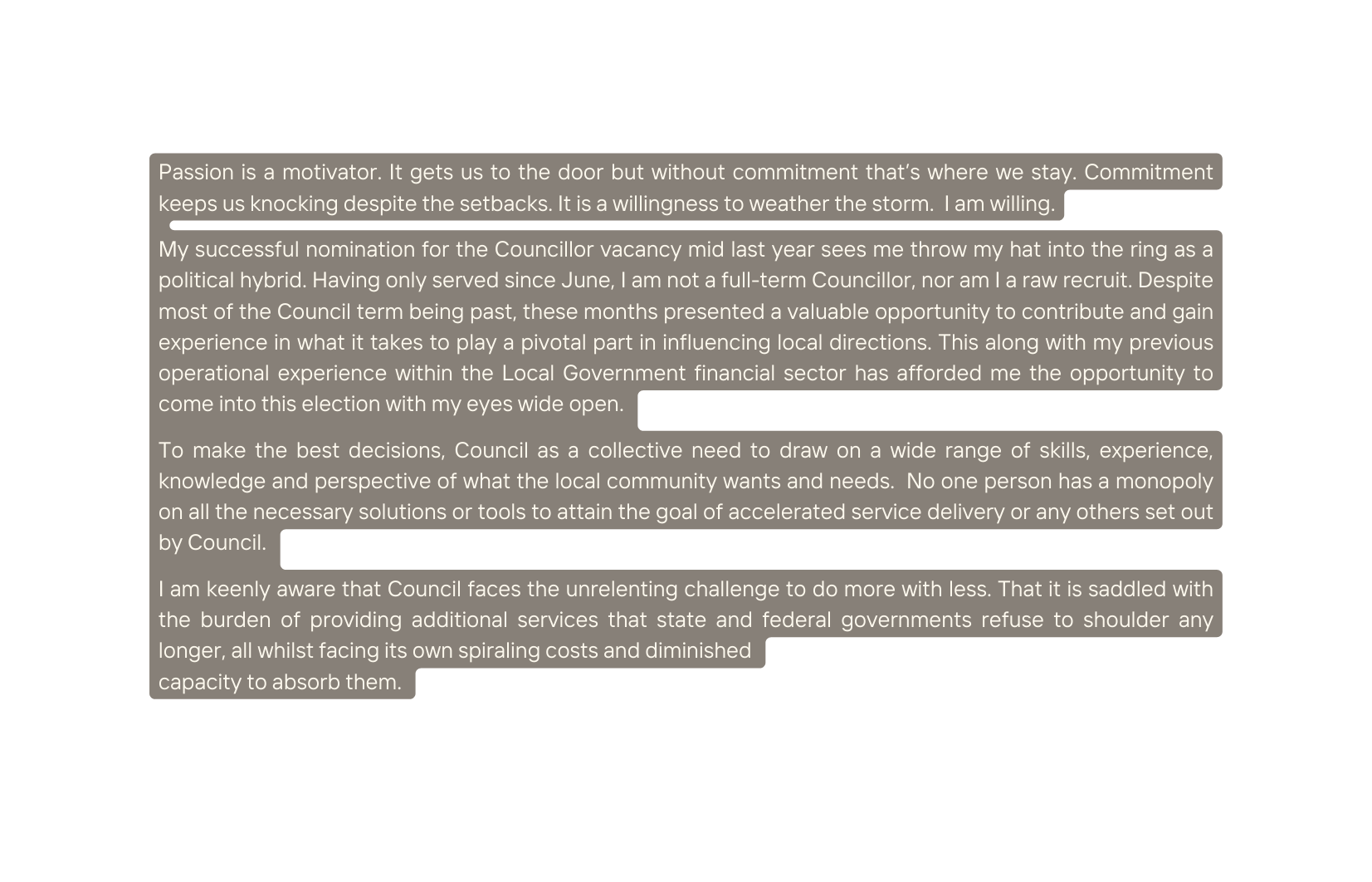Passion is a motivator It gets us to the door but without commitment that s where we stay Commitment keeps us knocking despite the setbacks It is a willingness to weather the storm I am willing My successful nomination for the Councillor vacancy mid last year sees me throw my hat into the ring as a political hybrid Having only served since June I am not a full term Councillor nor am I a raw recruit Despite most of the Council term being past these months presented a valuable opportunity to contribute and gain experience in what it takes to play a pivotal part in influencing local directions This along with my previous operational experience within the Local Government financial sector has afforded me the opportunity to come into this election with my eyes wide open To make the best decisions Council as a collective need to draw on a wide range of skills experience knowledge and perspective of what the local community wants and needs No one person has a monopoly on all the necessary solutions or tools to attain the goal of accelerated service delivery or any others set out by Council I am keenly aware that Council faces the unrelenting challenge to do more with less That it is saddled with the burden of providing additional services that state and federal governments refuse to shoulder any longer all whilst facing its own spiraling costs and diminished capacity to absorb them