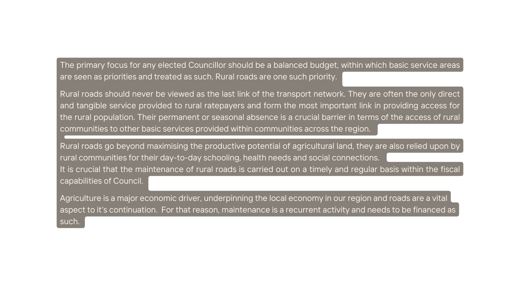 The primary focus for any elected Councillor should be a balanced budget within which basic service areas are seen as priorities and treated as such Rural roads are one such priority Rural roads should never be viewed as the last link of the transport network They are often the only direct and tangible service provided to rural ratepayers and form the most important link in providing access for the rural population Their permanent or seasonal absence is a crucial barrier in terms of the access of rural communities to other basic services provided within communities across the region Rural roads go beyond maximising the productive potential of agricultural land they are also relied upon by rural communities for their day to day schooling health needs and social connections It is crucial that the maintenance of rural roads is carried out on a timely and regular basis within the fiscal capabilities of Council Agriculture is a major economic driver underpinning the local economy in our region and roads are a vital aspect to it s continuation For that reason maintenance is a recurrent activity and needs to be financed as such