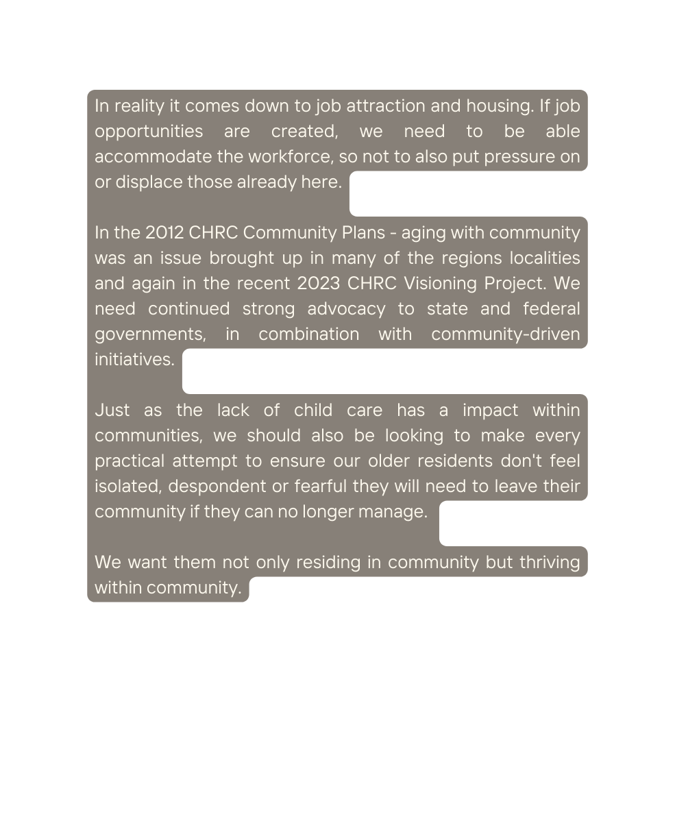 In reality it comes down to job attraction and housing If job opportunities are created we need to be able accommodate the workforce so not to also put pressure on or displace those already here In the 2012 CHRC Community Plans aging with community was an issue brought up in many of the regions localities and again in the recent 2023 CHRC Visioning Project We need continued strong advocacy to state and federal governments in combination with community driven initiatives Just as the lack of child care has a impact within communities we should also be looking to make every practical attempt to ensure our older residents don t feel isolated despondent or fearful they will need to leave their community if they can no longer manage We want them not only residing in community but thriving within community