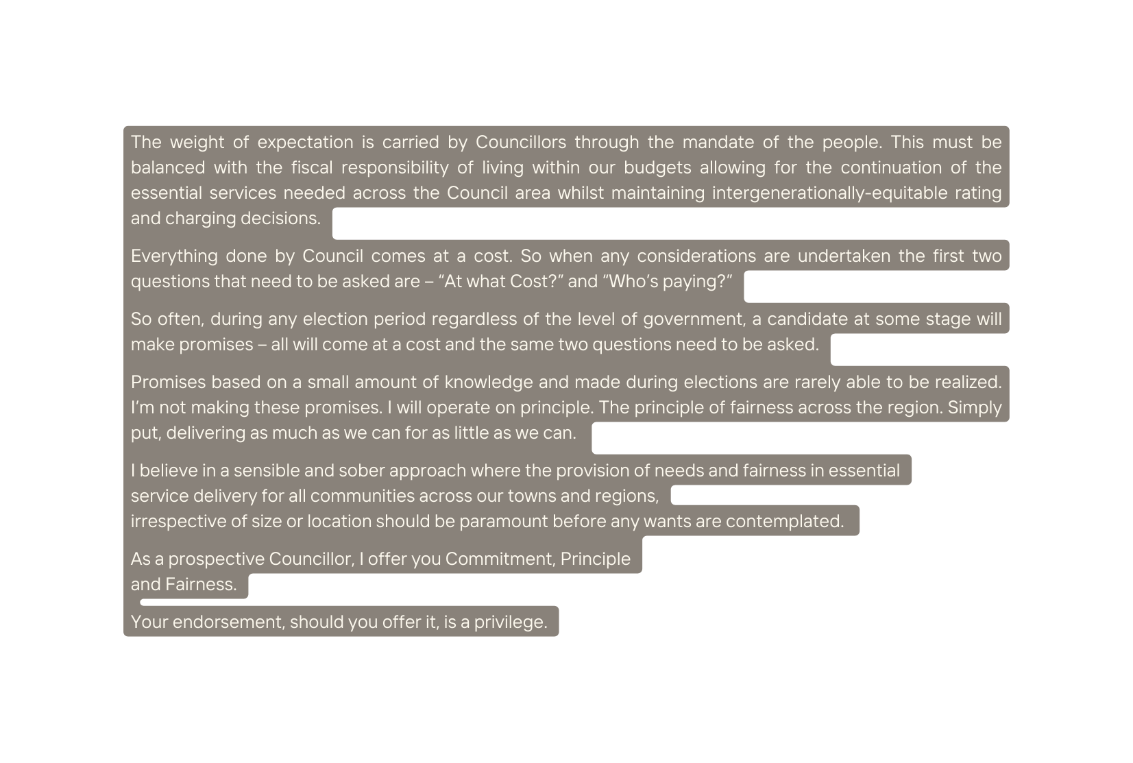 The weight of expectation is carried by Councillors through the mandate of the people This must be balanced with the fiscal responsibility of living within our budgets allowing for the continuation of the essential services needed across the Council area whilst maintaining intergenerationally equitable rating and charging decisions Everything done by Council comes at a cost So when any considerations are undertaken the first two questions that need to be asked are At what Cost and Who s paying So often during any election period regardless of the level of government a candidate at some stage will make promises all will come at a cost and the same two questions need to be asked Promises based on a small amount of knowledge and made during elections are rarely able to be realized I m not making these promises I will operate on principle The principle of fairness across the region Simply put delivering as much as we can for as little as we can I believe in a sensible and sober approach where the provision of needs and fairness in essential service delivery for all communities across our towns and regions irrespective of size or location should be paramount before any wants are contemplated As a prospective Councillor I offer you Commitment Principle and Fairness Your endorsement should you offer it is a privilege