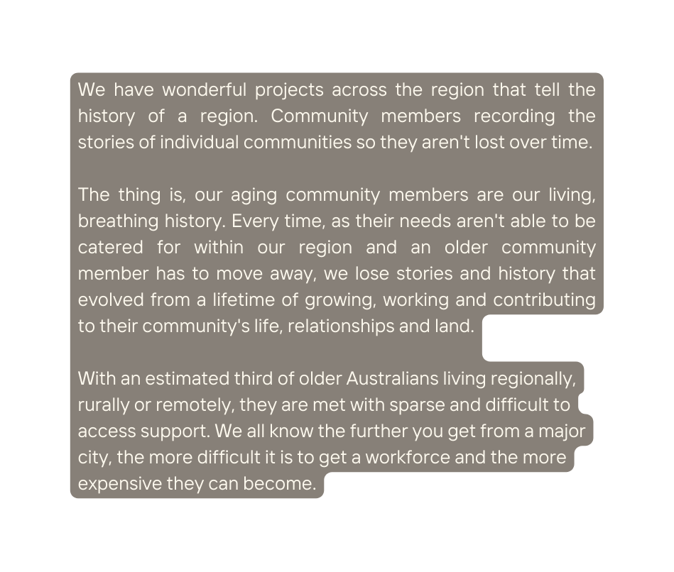 We have wonderful projects across the region that tell the history of a region Community members recording the stories of individual communities so they aren t lost over time The thing is our aging community members are our living breathing history Every time as their needs aren t able to be catered for within our region and an older community member has to move away we lose stories and history that evolved from a lifetime of growing working and contributing to their community s life relationships and land With an estimated third of older Australians living regionally rurally or remotely they are met with sparse and difficult to access support We all know the further you get from a major city the more difficult it is to get a workforce and the more expensive they can become